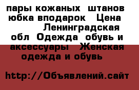 4 пары кожаных  штанов   юбка вподарок › Цена ­ 2 000 - Ленинградская обл. Одежда, обувь и аксессуары » Женская одежда и обувь   